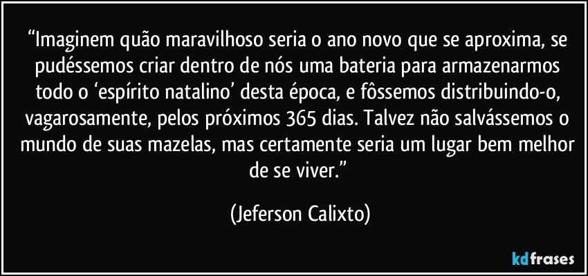 “Imaginem quão maravilhoso seria o ano novo que se aproxima, se pudéssemos criar dentro de nós uma bateria para armazenarmos todo o ‘espírito natalino’ desta época, e fôssemos distribuindo-o, vagarosamente,  pelos próximos 365 dias. Talvez não salvássemos o mundo de suas mazelas, mas certamente seria um lugar bem melhor de se viver.” (Jeferson Calixto)