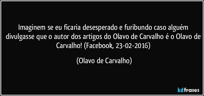 Imaginem se eu ficaria desesperado e furibundo caso alguém divulgasse que o autor dos artigos do Olavo de Carvalho é o Olavo de Carvalho! (Facebook, 23-02-2016) (Olavo de Carvalho)