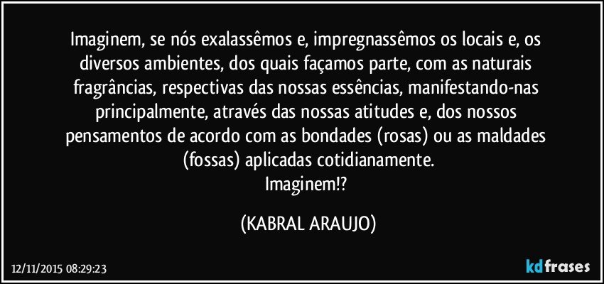 Imaginem, se nós exalassêmos e, impregnassêmos os locais e, os diversos ambientes, dos quais façamos parte, com as naturais fragrâncias, respectivas das nossas essências, manifestando-nas principalmente,  através das nossas atitudes e, dos nossos pensamentos de acordo com as bondades (rosas) ou as maldades (fossas) aplicadas cotidianamente.
Imaginem!? (KABRAL ARAUJO)