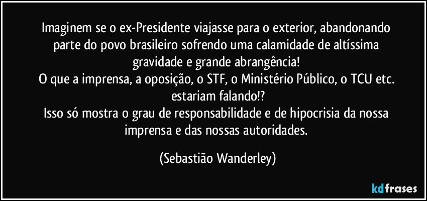 Imaginem se o ex-Presidente viajasse para o exterior, abandonando parte do povo brasileiro sofrendo uma calamidade de altíssima gravidade e grande abrangência! 
O que a imprensa, a oposição, o STF, o Ministério Público, o TCU etc. estariam falando!?
Isso só mostra o grau de responsabilidade e de hipocrisia da nossa imprensa e das nossas autoridades. (Sebastião Wanderley)