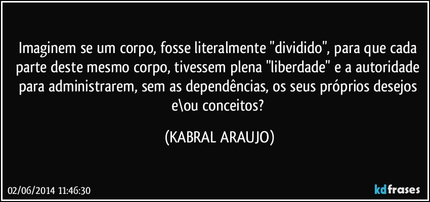 Imaginem se um corpo, fosse literalmente "dividido", para que cada parte deste mesmo corpo, tivessem plena "liberdade" e a autoridade para administrarem, sem as dependências, os seus próprios desejos e\ou conceitos? (KABRAL ARAUJO)