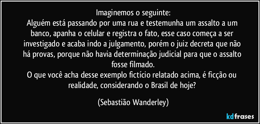 Imaginemos o seguinte:
Alguém está passando por uma rua e testemunha um assalto a um banco, apanha o celular e registra o fato, esse caso começa a ser investigado e acaba indo a julgamento, porém o juiz decreta que não há provas, porque não havia determinação judicial para que o assalto fosse filmado.
O que você acha desse exemplo fictício relatado acima, é ficção ou realidade, considerando o Brasil de hoje? (Sebastião Wanderley)