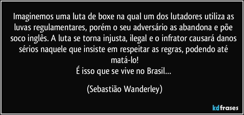Imaginemos uma luta de boxe na qual um dos lutadores utiliza as luvas regulamentares, porém o seu adversário as abandona e põe soco inglês. A luta se torna injusta, ilegal e o infrator causará danos sérios naquele que insiste em respeitar as regras, podendo até matá-lo!
É isso que se vive no Brasil… (Sebastião Wanderley)