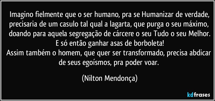 ⁠Imagino fielmente que o ser humano, pra se Humanizar de verdade, precisaria de um casulo tal qual a lagarta, que purga o seu máximo, doando para aquela segregação de cárcere o seu Tudo o seu Melhor.
E só então ganhar asas de borboleta!
Assim também o homem, que quer ser transformado, precisa abdicar de seus egoísmos, pra poder voar. (Nilton Mendonça)