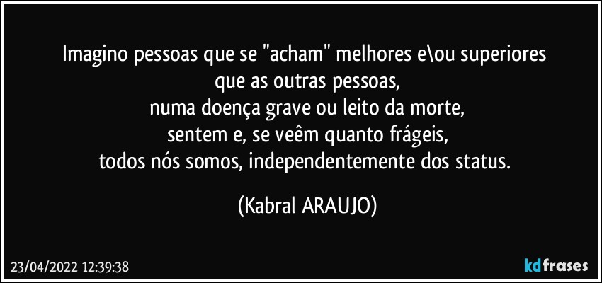 Imagino pessoas que  se "acham" melhores e\ou superiores 
que as outras pessoas,
numa doença grave ou leito da morte,
sentem e, se veêm quanto frágeis,
todos nós somos, independentemente dos status. (KABRAL ARAUJO)