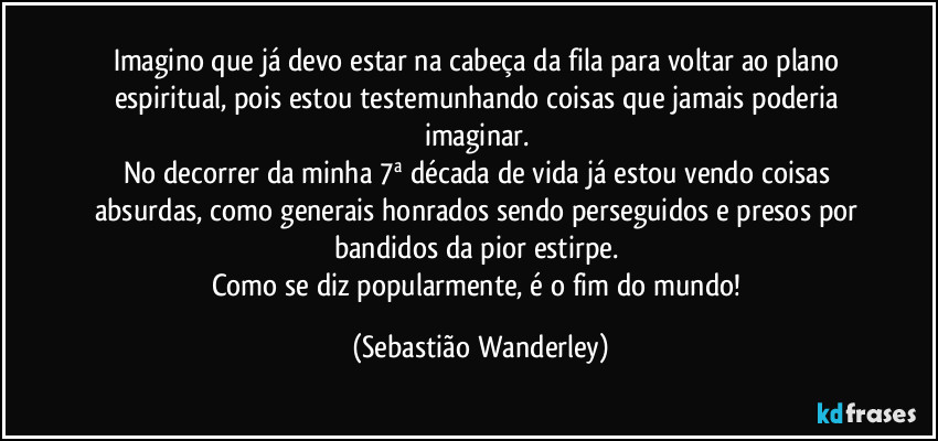 Imagino que já devo estar na cabeça da fila para voltar ao plano espiritual, pois estou testemunhando coisas que jamais poderia imaginar. 
No decorrer da minha 7ª década de vida já estou vendo coisas absurdas, como generais honrados sendo perseguidos e presos por bandidos da pior estirpe. 
Como se diz popularmente, é o fim do mundo! (Sebastião Wanderley)