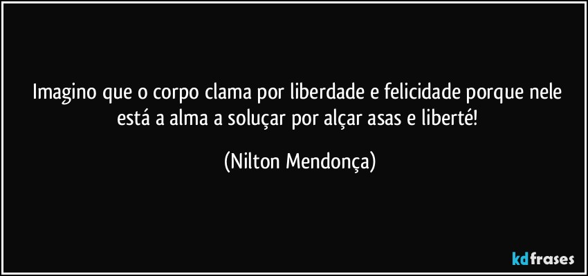 Imagino que o corpo clama por liberdade e felicidade porque nele está a alma a soluçar por alçar asas e liberté! (Nilton Mendonça)