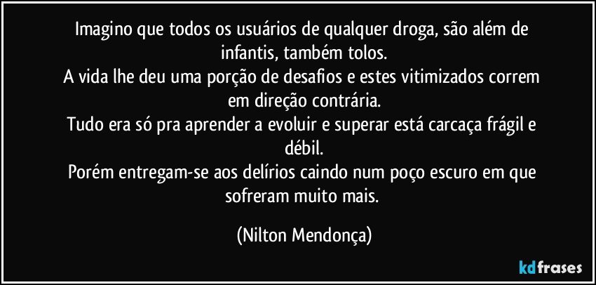 Imagino que todos os usuários de qualquer droga, são além de infantis, também tolos.
A vida lhe deu uma porção de desafios e estes vitimizados correm em direção contrária.
Tudo era só pra aprender a evoluir e superar está carcaça frágil e débil.
Porém entregam-se aos delírios caindo num poço escuro em que sofreram muito mais. (Nilton Mendonça)