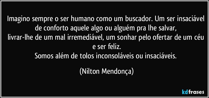 Imagino sempre o ser humano como um buscador. Um ser insaciável de conforto aquele algo ou alguém pra lhe salvar, 
livrar-lhe de um mal irremediável, um sonhar pelo ofertar de um céu e ser feliz.
Somos além de tolos inconsoláveis ou insaciáveis. (Nilton Mendonça)