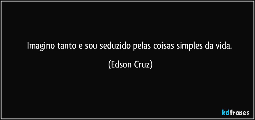 Imagino tanto e sou seduzido pelas coisas simples da vida. (Edson Cruz)