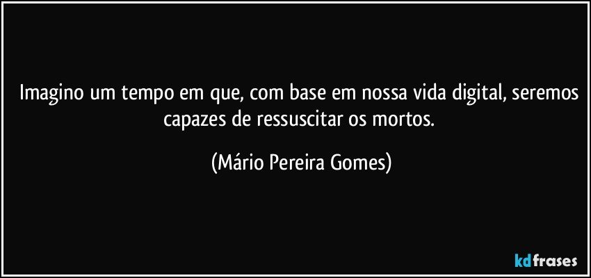 Imagino um tempo em que, com base em nossa vida digital, seremos capazes de ressuscitar os mortos. (Mário Pereira Gomes)