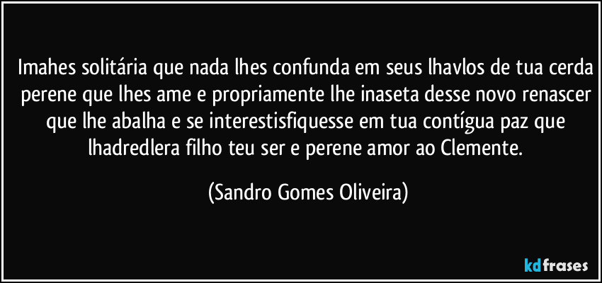 Imahes solitária que nada lhes confunda em seus lhavlos de tua cerda perene que lhes ame e propriamente lhe inaseta desse novo renascer que lhe abalha e se interestisfiquesse em tua contígua paz que lhadredlera filho teu ser e perene amor ao Clemente. (Sandro Gomes Oliveira)