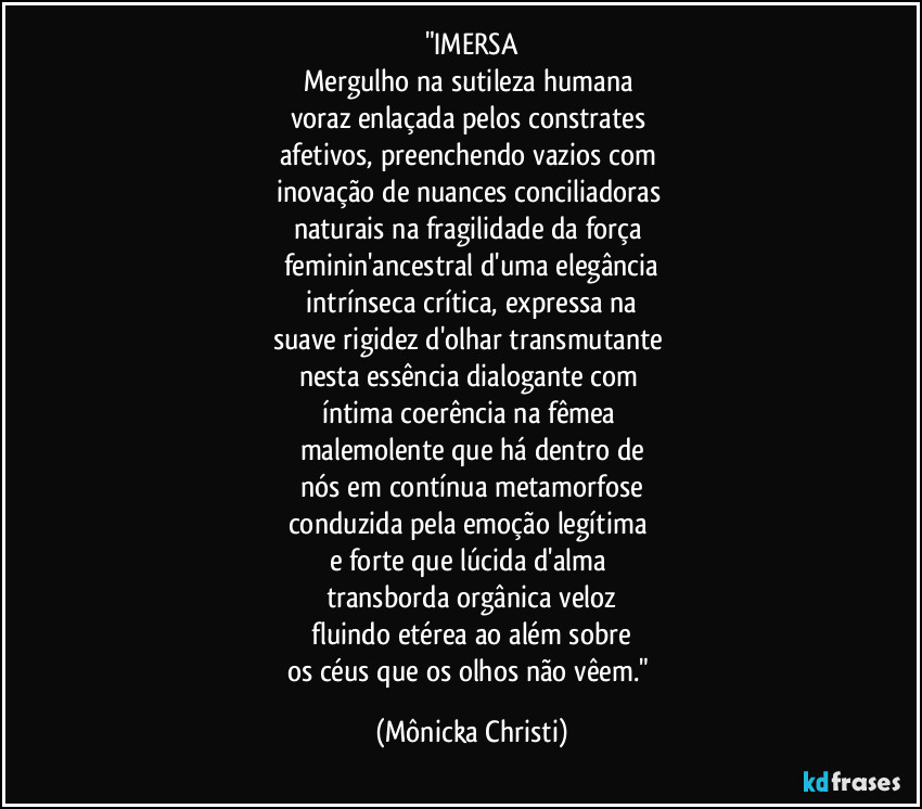 "IMERSA
Mergulho na sutileza humana
voraz enlaçada pelos constrates
afetivos, preenchendo vazios com
inovação de nuances conciliadoras
naturais na fragilidade da força
feminin'ancestral d'uma elegância
intrínseca crítica, expressa na
suave rigidez d'olhar transmutante
nesta essência dialogante com
íntima coerência na fêmea
malemolente que há dentro de
nós em contínua metamorfose
conduzida pela emoção legítima
e forte que lúcida d'alma
transborda orgânica veloz
fluindo etérea ao além sobre
os céus que os olhos não vêem." (Mônicka Christi)