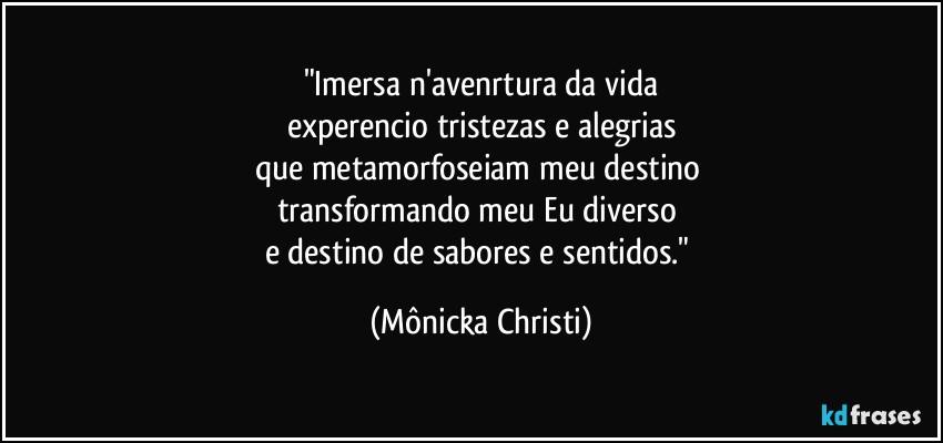 "Imersa n'avenrtura da vida
experencio tristezas e alegrias
que metamorfoseiam meu destino 
transformando meu Eu diverso 
e destino de sabores e sentidos." (Mônicka Christi)