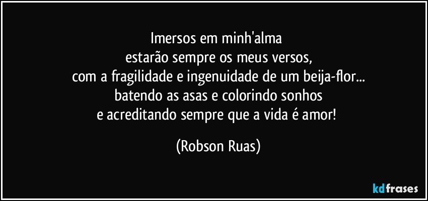 Imersos em minh'alma 
estarão sempre os meus versos,
com a fragilidade e ingenuidade de um beija-flor...
batendo as asas e colorindo sonhos
e acreditando sempre que a vida é amor! (Robson Ruas)