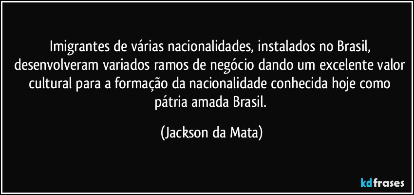 Imigrantes de várias nacionalidades, instalados no Brasil, desenvolveram variados ramos de negócio dando um excelente valor cultural para a formação da nacionalidade conhecida hoje como pátria amada Brasil. (Jackson da Mata)