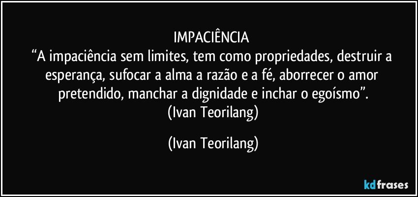IMPACIÊNCIA 
“A impaciência sem limites, tem como propriedades, destruir a esperança, sufocar a alma a razão e a fé, aborrecer o amor pretendido, manchar a dignidade e inchar o egoísmo”.
 (Ivan Teorilang) (Ivan Teorilang)