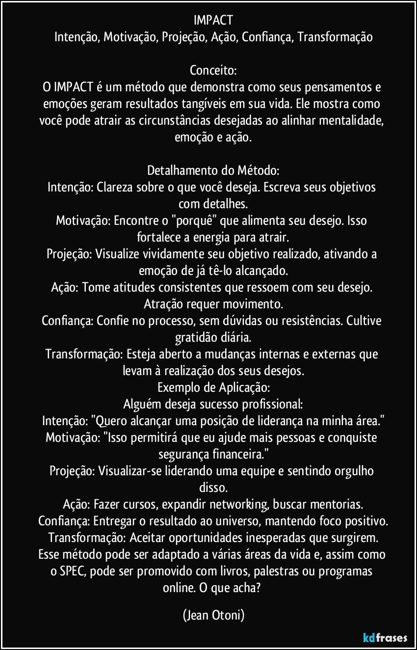 IMPACT
Intenção, Motivação, Projeção, Ação, Confiança, Transformação

Conceito:
O IMPACT é um método que demonstra como seus pensamentos e emoções geram resultados tangíveis em sua vida. Ele mostra como você pode atrair as circunstâncias desejadas ao alinhar mentalidade, emoção e ação.

Detalhamento do Método:
Intenção: Clareza sobre o que você deseja. Escreva seus objetivos com detalhes.
Motivação: Encontre o "porquê" que alimenta seu desejo. Isso fortalece a energia para atrair.
Projeção: Visualize vividamente seu objetivo realizado, ativando a emoção de já tê-lo alcançado.
Ação: Tome atitudes consistentes que ressoem com seu desejo. Atração requer movimento.
Confiança: Confie no processo, sem dúvidas ou resistências. Cultive gratidão diária.
Transformação: Esteja aberto a mudanças internas e externas que levam à realização dos seus desejos.
Exemplo de Aplicação:
Alguém deseja sucesso profissional:
Intenção: "Quero alcançar uma posição de liderança na minha área."
Motivação: "Isso permitirá que eu ajude mais pessoas e conquiste segurança financeira."
Projeção: Visualizar-se liderando uma equipe e sentindo orgulho disso.
Ação: Fazer cursos, expandir networking, buscar mentorias.
Confiança: Entregar o resultado ao universo, mantendo foco positivo.
Transformação: Aceitar oportunidades inesperadas que surgirem.
Esse método pode ser adaptado a várias áreas da vida e, assim como o SPEC, pode ser promovido com livros, palestras ou programas online. O que acha? (Jean Otoni)