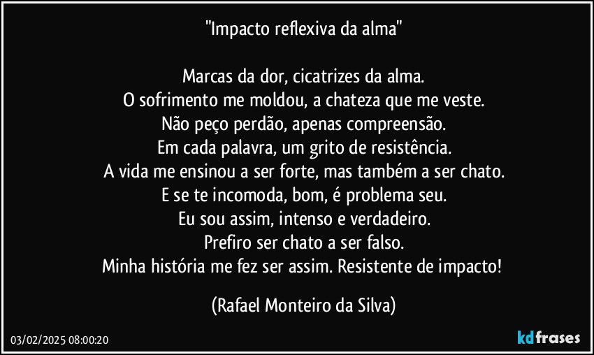 "Impacto reflexiva da alma"

Marcas da dor, cicatrizes da alma.
O sofrimento me moldou, a chateza que me veste.
Não peço perdão, apenas compreensão.
Em cada palavra, um grito de resistência.
A vida me ensinou a ser forte, mas também a ser chato.
E se te incomoda, bom, é problema seu.
Eu sou assim, intenso e verdadeiro.
Prefiro ser chato a ser falso.
Minha história me fez ser assim. Resistente de impacto! (Rafael Monteiro da Silva)