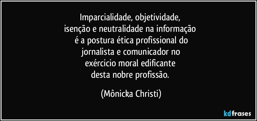 Imparcialidade, objetividade, 
isenção e neutralidade na informação 
é a postura ética profissional do
 jornalista e comunicador no 
exércicio moral edificante  
desta nobre profissão. (Mônicka Christi)