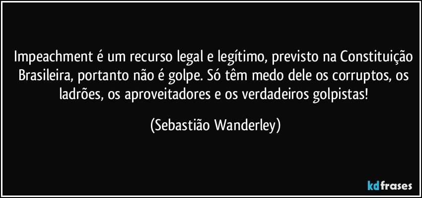 Impeachment é um recurso legal e legítimo, previsto na Constituição Brasileira, portanto não é golpe. Só têm medo dele os corruptos, os ladrões, os aproveitadores e os verdadeiros golpistas! (Sebastião Wanderley)