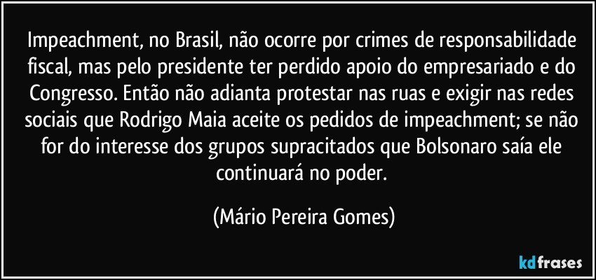 Impeachment, no Brasil, não ocorre por crimes de responsabilidade fiscal, mas pelo presidente ter perdido apoio do empresariado e do Congresso. Então não adianta protestar nas ruas e exigir nas redes sociais que Rodrigo Maia aceite os pedidos de impeachment; se não for do interesse dos grupos supracitados que Bolsonaro saía ele continuará no poder. (Mário Pereira Gomes)