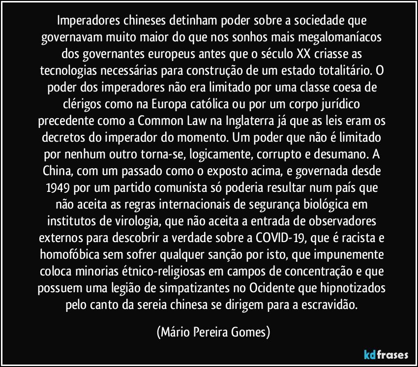 Imperadores chineses detinham poder sobre a sociedade que governavam muito maior do que nos sonhos mais megalomaníacos dos governantes europeus antes que o século XX criasse as tecnologias necessárias para construção de um estado totalitário. O poder dos imperadores não era limitado por uma classe coesa de clérigos como na Europa católica ou por um corpo jurídico precedente como a Common Law na Inglaterra já que as leis eram os decretos do imperador do momento. Um poder que não é limitado por nenhum outro torna-se, logicamente, corrupto e desumano. A China, com um passado como o exposto acima, e governada desde 1949 por um partido comunista só poderia resultar num país que não aceita as regras internacionais de segurança biológica em institutos de virologia, que não aceita a entrada de observadores externos para descobrir a verdade sobre a COVID-19, que é racista e homofóbica sem sofrer qualquer sanção por isto, que impunemente coloca minorias étnico-religiosas em campos de concentração e que possuem uma legião de simpatizantes no Ocidente que hipnotizados pelo canto da sereia chinesa se dirigem para a escravidão. (Mário Pereira Gomes)