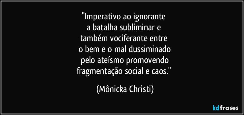 "Imperativo ao ignorante 
a batalha subliminar e 
também vociferante entre 
o bem e o mal dussiminado
 pelo ateísmo promovendo 
fragmentação social e caos." (Mônicka Christi)