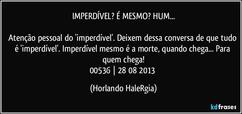 IMPERDÍVEL? É MESMO? HUM...

Atenção pessoal do 'imperdível'. Deixem dessa conversa de que tudo é 'imperdível'. Imperdível mesmo é a morte, quando chega... Para quem chega!
00536 | 28/08/2013 (Horlando HaleRgia)