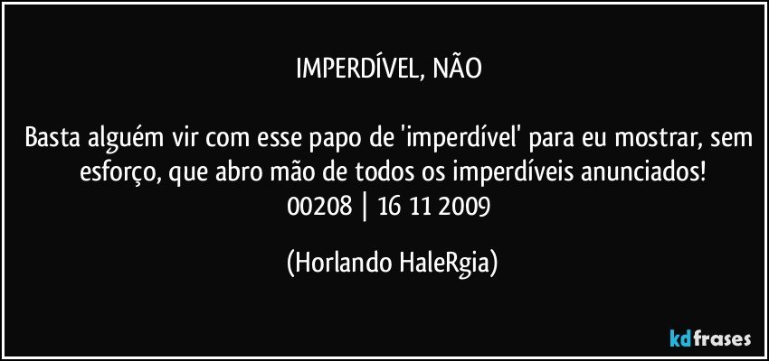 IMPERDÍVEL, NÃO 

Basta alguém vir com esse papo de 'imperdível' para eu mostrar, sem esforço, que abro mão de todos os imperdíveis anunciados!
00208 | 16/11/2009 (Horlando HaleRgia)