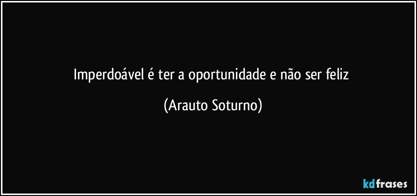 Imperdoável é ter a oportunidade e não ser feliz (Arauto Soturno)