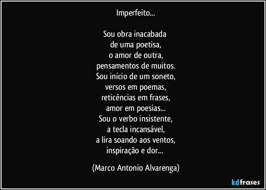 Imperfeito...

Sou obra inacabada 
de uma poetisa,
o amor de outra,
pensamentos de muitos.
Sou início de um soneto,
versos em poemas,
reticências em frases,
amor em poesias...
Sou o verbo insistente,
a tecla incansável,
a lira soando aos ventos,
inspiração e dor... (Marco Antonio Alvarenga)