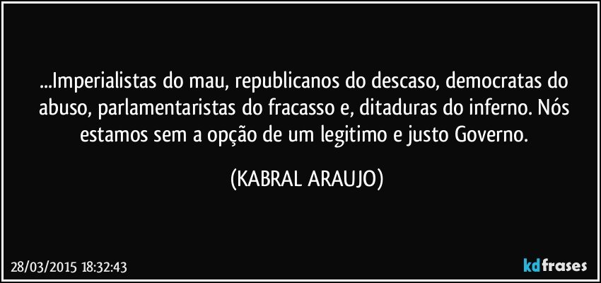 ...Imperialistas do mau, republicanos do descaso, democratas do abuso, parlamentaristas do fracasso e, ditaduras do inferno. Nós estamos sem a opção de um legitimo e justo Governo. (KABRAL ARAUJO)