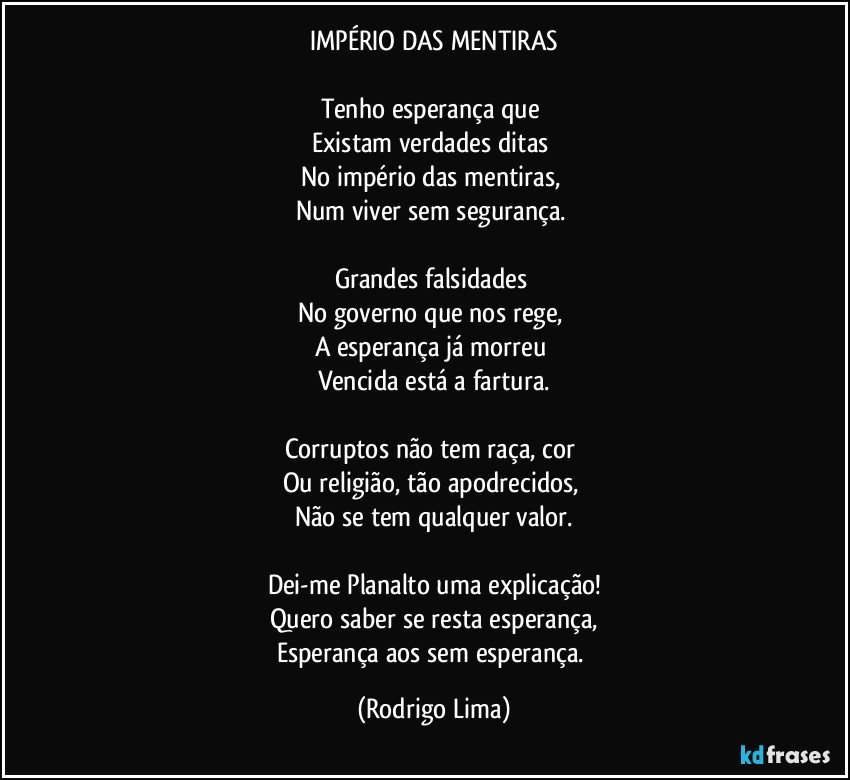 IMPÉRIO DAS MENTIRAS

Tenho esperança que 
Existam verdades ditas 
No império das mentiras, 
Num viver sem segurança. 

Grandes falsidades 
No governo que nos rege, 
A esperança já morreu 
Vencida está a fartura.
 
Corruptos não tem raça, cor 
Ou religião, tão apodrecidos, 
Não se tem qualquer valor.

Dei-me Planalto uma explicação!
Quero saber se resta esperança,
Esperança aos sem esperança. (Rodrigo Lima)