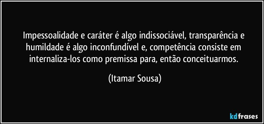 Impessoalidade e caráter é algo indissociável, transparência e humildade é algo inconfundível e, competência consiste em internaliza-los como premissa para, então conceituarmos. (Itamar Sousa)