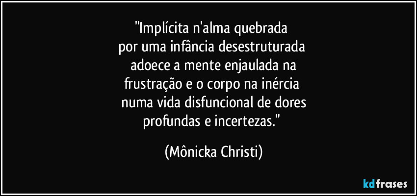 "Implícita n'alma quebrada
por uma infância desestruturada
adoece a mente enjaulada na
frustração e o corpo na inércia
numa vida disfuncional de dores
profundas e incertezas." (Mônicka Christi)