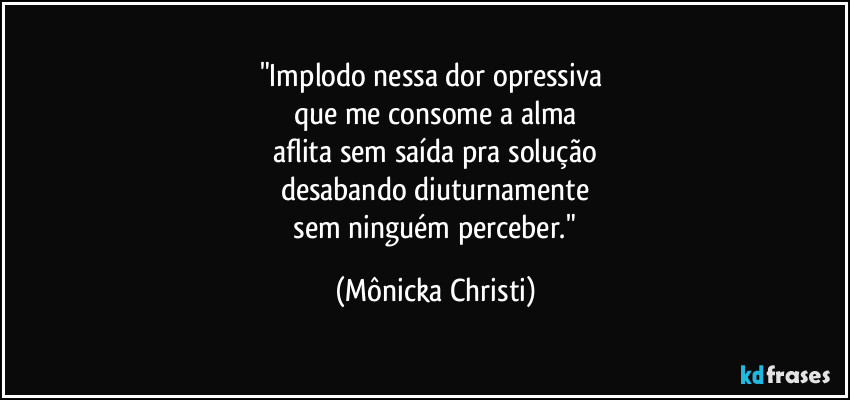 "Implodo nessa dor opressiva 
que me consome a alma
 aflita sem saída pra solução 
desabando diuturnamente
 sem ninguém perceber." (Mônicka Christi)