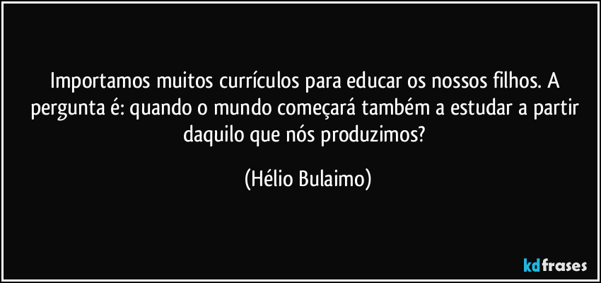 Importamos muitos currículos para educar os nossos filhos. A pergunta é: quando o mundo começará também a estudar a partir daquilo que nós produzimos? (Hélio Bulaimo)