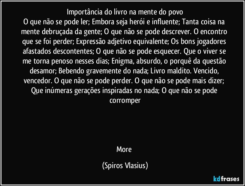 importância do livro na mente do povo
O que não se pode ler; Embora seja herói e influente; Tanta coisa na mente debruçada da gente; O que não se pode descrever. O encontro que se foi perder; Expressão adjetivo equivalente; Os bons jogadores afastados descontentes; O que não se pode esquecer. Que o viver se me torna penoso nesses dias; Enigma, absurdo, o porquê da questão desamor; Bebendo gravemente do nada; Livro maldito. Vencido, vencedor. O que não se pode perder. O que não se pode mais dizer; Que inúmeras gerações inspiradas no nada; O que não se pode corromper




More (Spiros Vlasius)