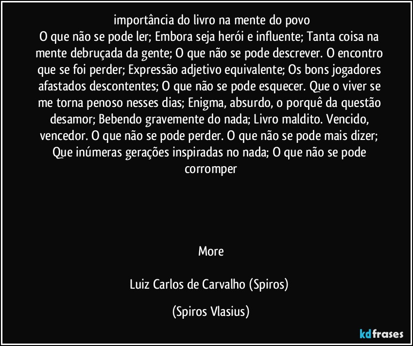 ⁠importância do livro na mente do povo
O que não se pode ler; Embora seja herói e influente; Tanta coisa na mente debruçada da gente; O que não se pode descrever. O encontro que se foi perder; Expressão adjetivo equivalente; Os bons jogadores afastados descontentes; O que não se pode esquecer. Que o viver se me torna penoso nesses dias; Enigma, absurdo, o porquê da questão desamor; Bebendo gravemente do nada; Livro maldito. Vencido, vencedor. O que não se pode perder. O que não se pode mais dizer; Que inúmeras gerações inspiradas no nada; O que não se pode corromper




More

Luiz Carlos de Carvalho (Spiros) (Spiros Vlasius)