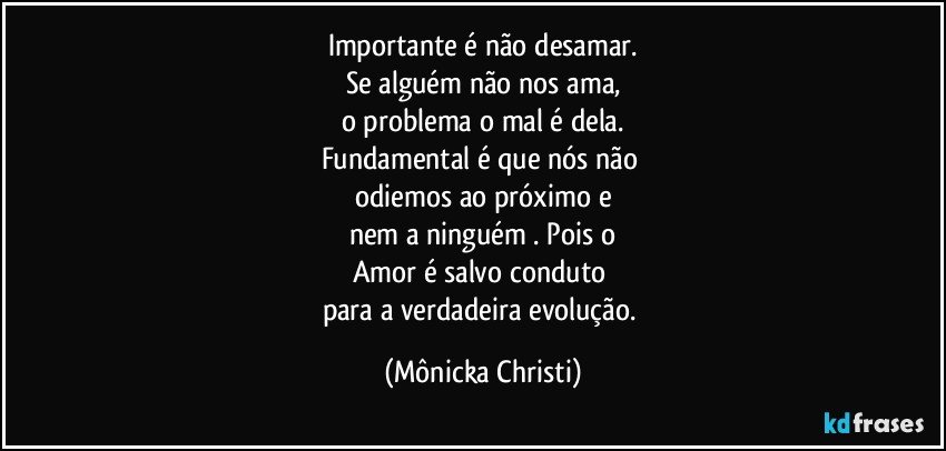 Importante é não desamar.
Se alguém não nos ama,
o problema o mal é dela.
Fundamental é que nós não 
odiemos ao próximo e
nem a ninguém . Pois o
Amor é salvo conduto 
para a verdadeira evolução. (Mônicka Christi)