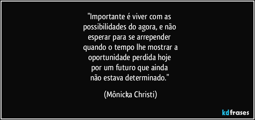 "Importante é viver com as 
possibilidades do agora, e não 
esperar para se arrepender 
quando o tempo lhe mostrar a
oportunidade perdida hoje 
por um futuro que ainda 
não estava determinado." (Mônicka Christi)