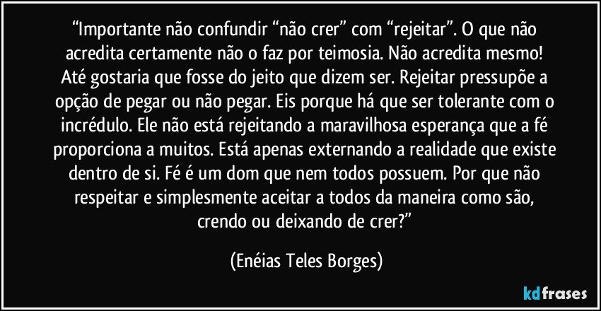 “Importante não confundir “não crer” com “rejeitar”. O que não acredita certamente não o faz por teimosia. Não acredita mesmo! Até gostaria que fosse do jeito que dizem ser. Rejeitar pressupõe a opção de pegar ou não pegar. Eis porque há que ser tolerante com o incrédulo. Ele não está rejeitando a maravilhosa esperança que a fé proporciona a muitos. Está apenas externando a realidade que existe dentro de si. Fé é um dom que nem todos possuem. Por que não respeitar e simplesmente aceitar a todos da maneira como são, crendo ou deixando de crer?” (Enéias Teles Borges)