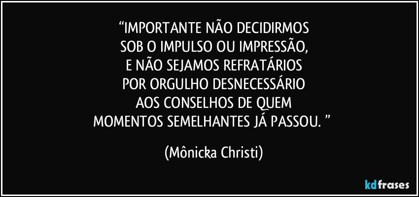 “IMPORTANTE NÃO DECIDIRMOS
SOB O IMPULSO OU IMPRESSÃO,
E NÃO SEJAMOS REFRATÁRIOS
POR ORGULHO DESNECESSÁRIO
AOS CONSELHOS DE QUEM
MOMENTOS SEMELHANTES JÁ PASSOU. ” (Mônicka Christi)