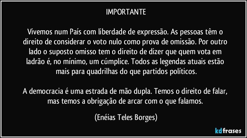 IMPORTANTE

Vivemos num País com liberdade de expressão. As pessoas têm o direito de considerar o voto nulo como prova de omissão. Por outro lado o suposto omisso tem o direito de dizer que quem vota em ladrão é, no mínimo, um cúmplice. Todos as legendas atuais estão mais para quadrilhas do que partidos políticos.

A democracia é uma estrada de mão dupla. Temos o direito de falar, mas temos a obrigação de arcar com o que falamos. (Enéias Teles Borges)