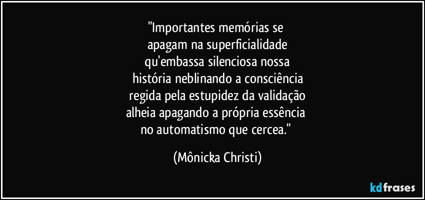 "Importantes memórias se
apagam na superficialidade
qu'embassa silenciosa nossa
história neblinando a consciência
regida pela estupidez da validação
alheia apagando a própria essência
no automatismo que cercea." (Mônicka Christi)