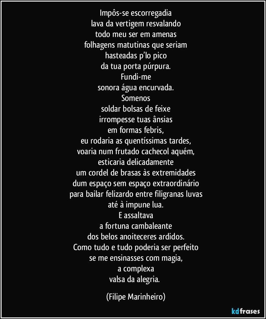 Impôs-se escorregadia
lava da vertigem resvalando
todo meu ser em amenas
folhagens matutinas que seriam
hasteadas p’lo pico
da tua porta púrpura.
Fundi-me
sonora água encurvada.
Somenos
soldar bolsas de feixe
irrompesse tuas ânsias
em formas febris,
eu rodaria as quentíssimas tardes,
voaria num frutado cachecol aquém,
esticaria delicadamente
um cordel de brasas às extremidades
dum espaço sem espaço extraordinário
para bailar felizardo entre filigranas luvas
até à impune lua.
E assaltava
a fortuna cambaleante
dos belos anoiteceres ardidos.
Como tudo e tudo poderia ser perfeito
se me ensinasses com magia,
a complexa
valsa da alegria. (Filipe Marinheiro)