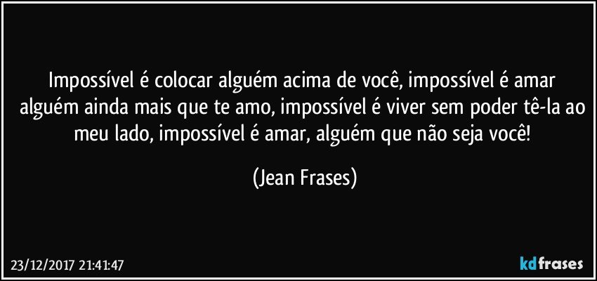 Impossível é colocar alguém acima de você, impossível é amar alguém ainda mais que te amo, impossível é viver sem poder tê-la ao meu lado, impossível é amar, alguém que não seja você! (Jean Frases)