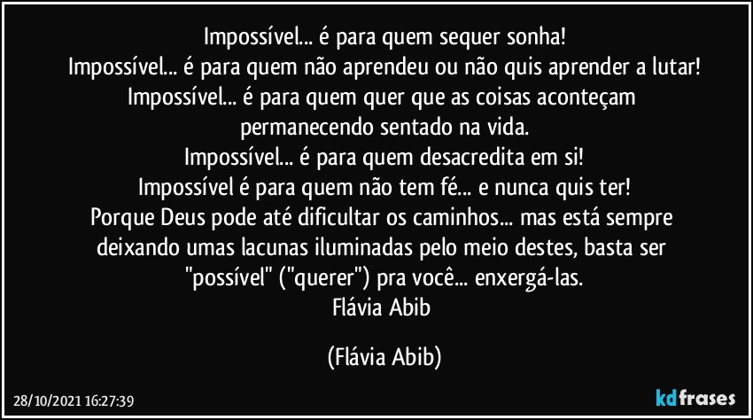 Impossível... é para quem sequer sonha!
Impossível... é para quem não aprendeu ou não quis aprender a lutar!
Impossível... é para quem quer que as coisas aconteçam permanecendo sentado na vida.
Impossível... é para quem desacredita em si!
Impossível é para quem não tem fé... e nunca quis ter!
Porque Deus pode até dificultar os caminhos... mas está sempre deixando umas lacunas iluminadas pelo meio destes, basta ser "possível" ("querer") pra você... enxergá-las.
Flávia Abib (Flávia Abib)