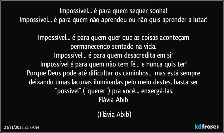 Impossível... é para quem sequer sonha! 
Impossível... é para quem não aprendeu ou não quis aprender a lutar! 
Impossível... é para quem quer que as coisas aconteçam permanecendo sentado na vida. 
Impossível... é para quem desacredita em si! 
Impossível é para quem não tem fé... e nunca quis ter! 
Porque Deus pode até dificultar os caminhos... mas está sempre deixando umas lacunas iluminadas pelo meio destes, basta ser "possível" ("querer") pra você... enxergá-las.
Flávia Abib (Flávia Abib)